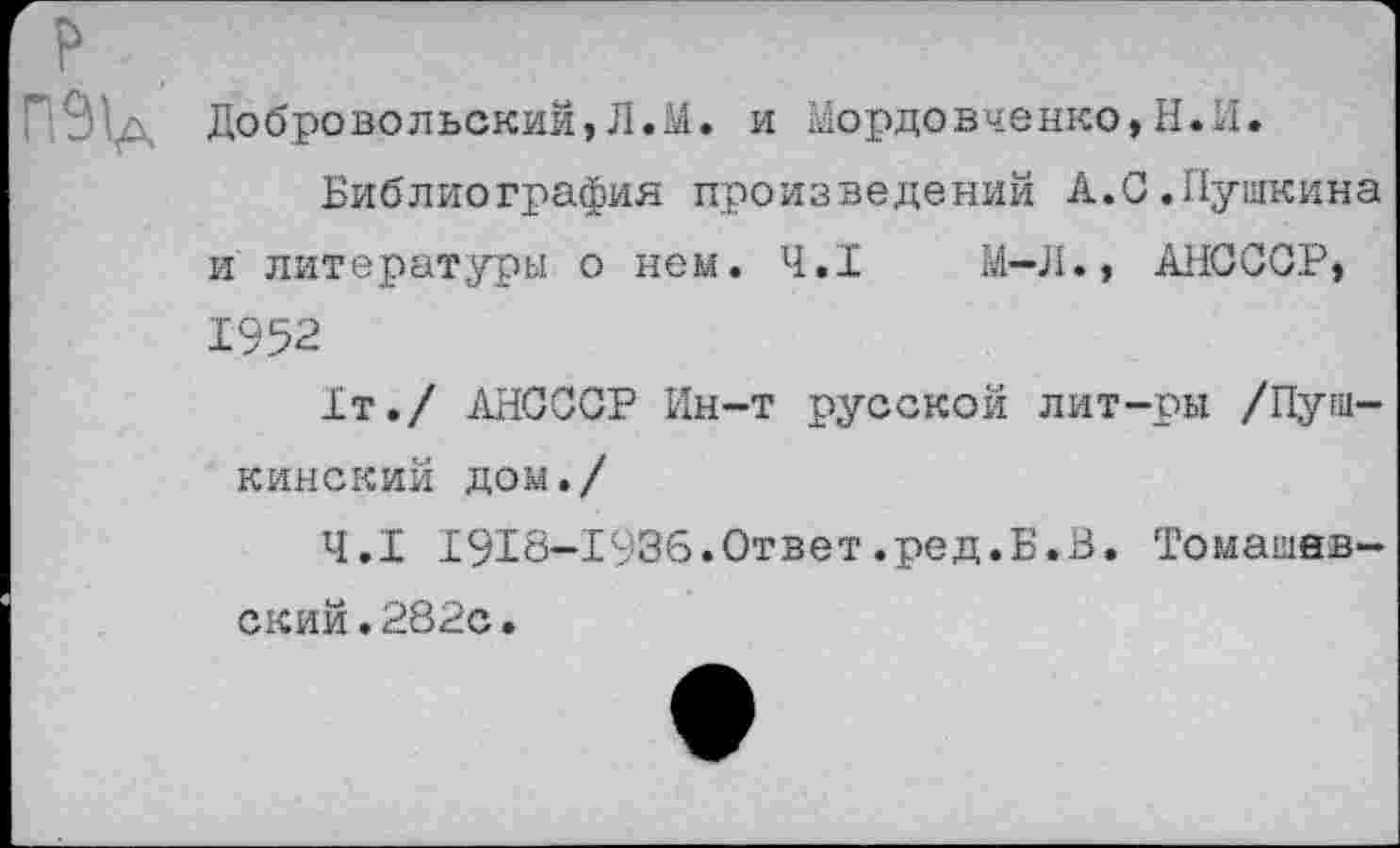 ﻿Од Добровольский,Л.М. и Мордовченко,Н.И.
Библиография произведений А.С.Пушкина и литературы о нем. 4.1	М-Л., АНСССР,
1952
1т./ АНСССР Ин-т русской лит-ры /Пушкинский дом./
4.1 1913-1936.Ответ.ред.Б.В. Томашевский .282с.